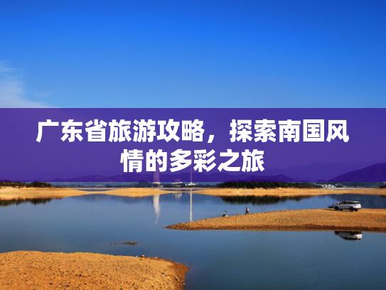 广东省旅游攻略，探索南国风情的多彩之旅