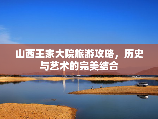 山西王家大院旅游攻略,历史与艺术的完美结合 山西王家大院旅游攻略,历史与艺术的完美结合