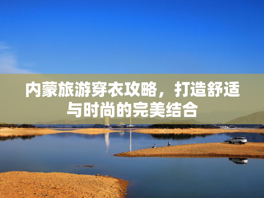 内蒙旅游穿衣攻略,打造舒适与时尚的完美结合 内蒙旅游穿衣攻略,打造舒适与时尚的完美结合