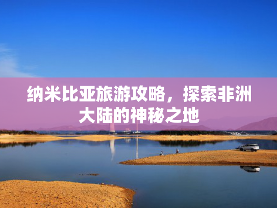 纳米比亚旅游攻略，探索非洲大陆的神秘之地