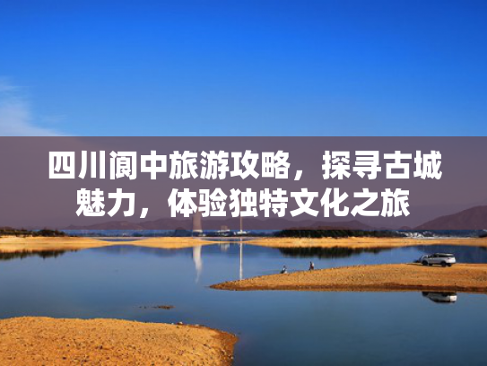 四川阆中旅游攻略,探寻古城魅力,体验独特文化之旅 四川阆中旅游攻略,探寻古城魅力,体验独特文化之旅