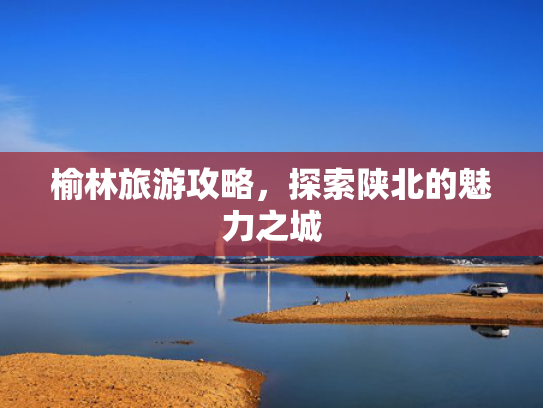 榆林旅游攻略，探索陕北的魅力之城