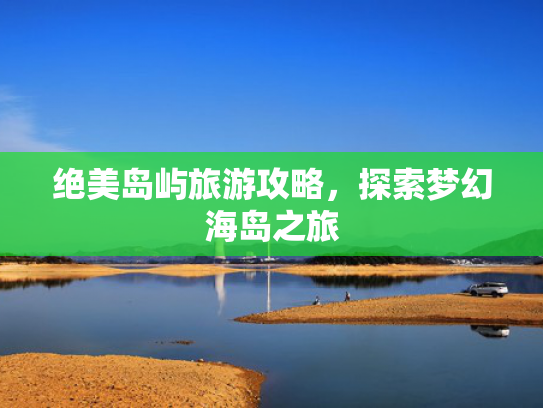 绝美岛屿旅游攻略,探索梦幻海岛之旅 绝美岛屿旅游攻略,探索梦幻海岛之旅