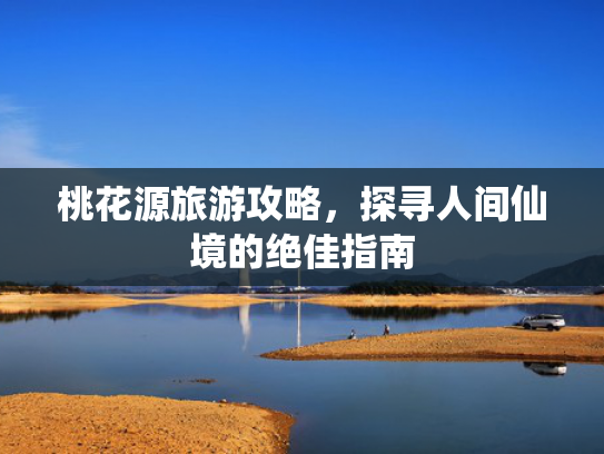 桃花源旅游攻略,探寻人间仙境的绝佳指南 桃花源旅游攻略,探寻人间仙境的绝佳指南
