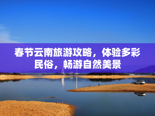 春节云南旅游攻略，体验多彩民俗，畅游自然美景