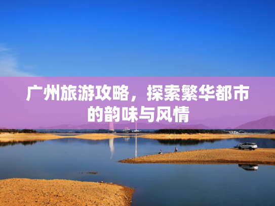 广州旅游攻略，探索繁华都市的韵味与风情