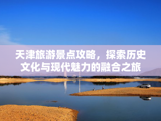 天津旅游景点攻略，探索历史文化与现代魅力的融合之旅