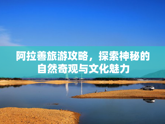 阿拉善旅游攻略，探索神秘的自然奇观与文化魅力