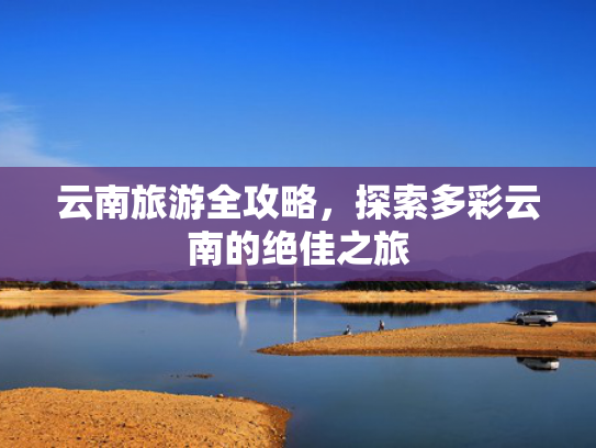 云南旅游全攻略，探索多彩云南的绝佳之旅