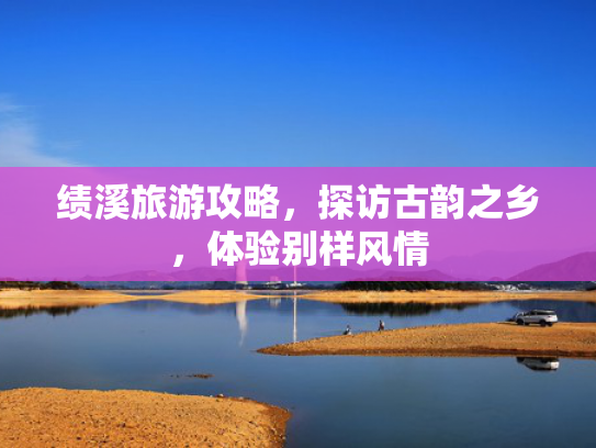 绩溪旅游攻略，探访古韵之乡，体验别样风情