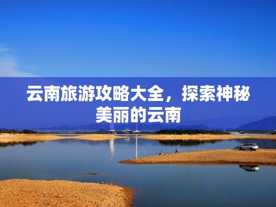 云南旅游攻略大全，探索神秘美丽的云南