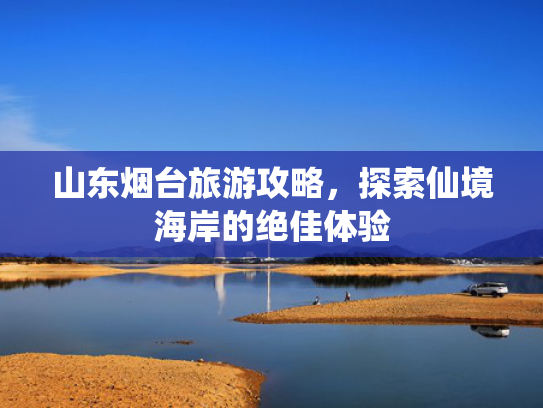 山东烟台旅游攻略，探索仙境海岸的绝佳体验