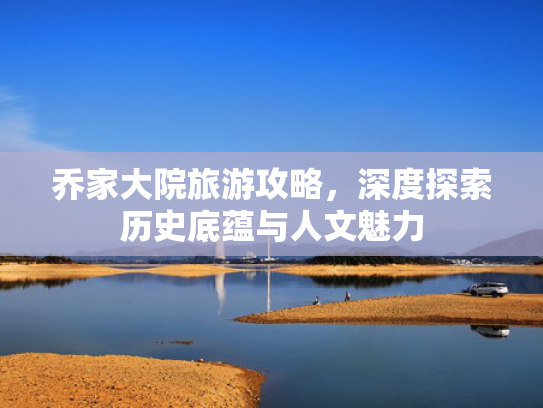 乔家大院旅游攻略，深度探索历史底蕴与人文魅力