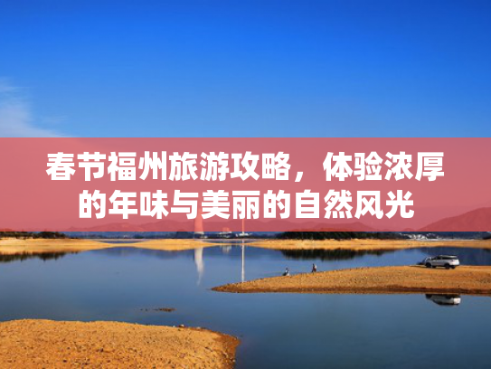 春节福州旅游攻略,体验浓厚的年味与美丽的自然风光 春节福州旅游攻略,体验浓厚的年味与美丽的自然风光