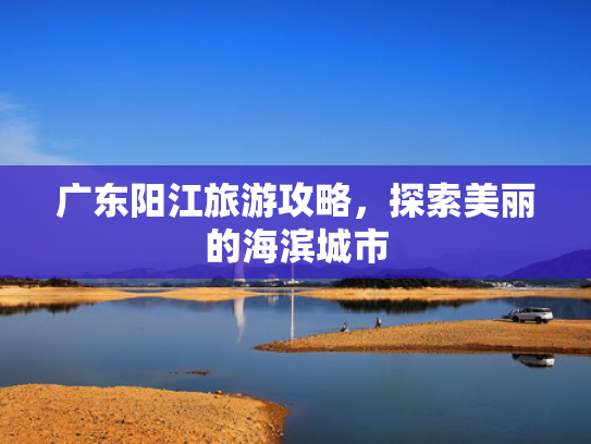 广东阳江旅游攻略，探索美丽的海滨城市
