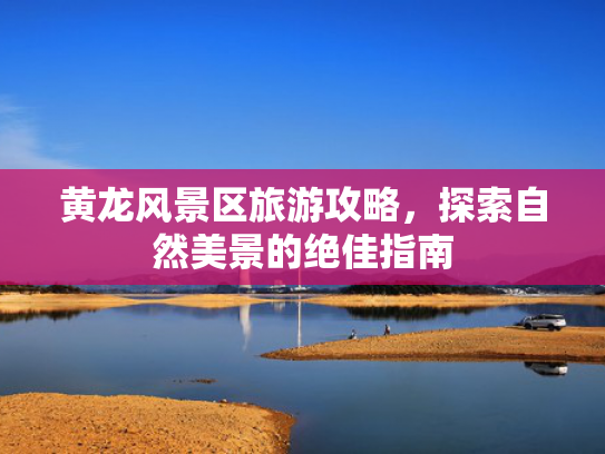 黄龙风景区旅游攻略，探索自然美景的绝佳指南