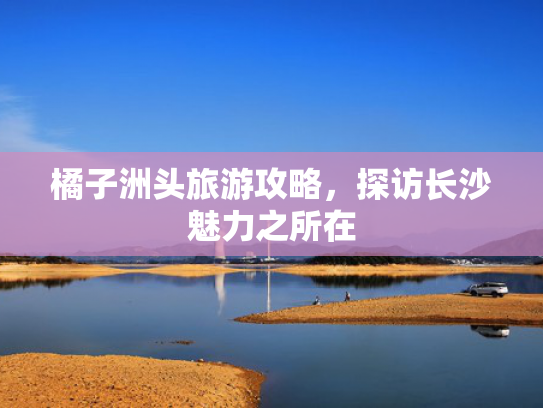 橘子洲头旅游攻略,探访长沙魅力之所在 橘子洲头旅游攻略,探访长沙魅力之所在