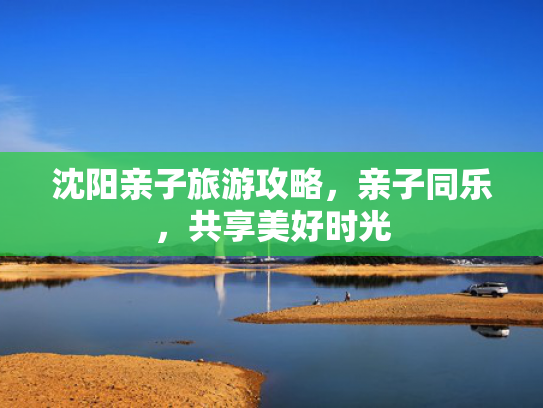 沈阳亲子旅游攻略，亲子同乐，共享美好时光