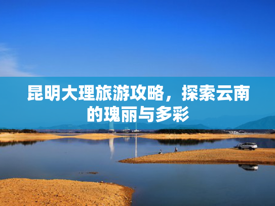 昆明大理旅游攻略，探索云南的瑰丽与多彩