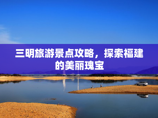 三明旅游景点攻略，探索福建的美丽瑰宝