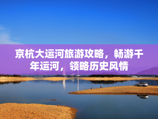 京杭大运河旅游攻略，畅游千年运河，领略历史风情