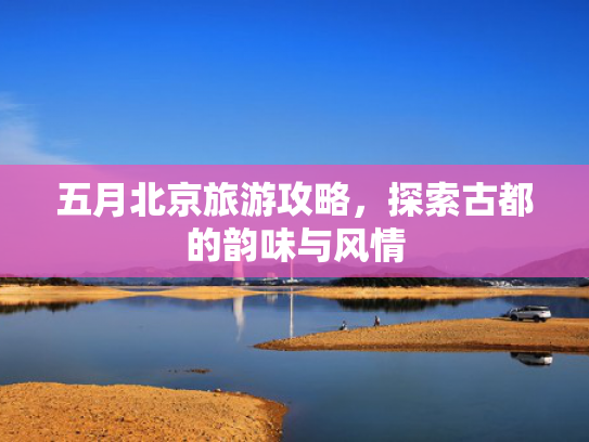 五月北京旅游攻略，探索古都的韵味与风情
