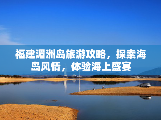 福建湄洲岛旅游攻略，探索海岛风情，体验海上盛宴