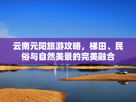 云南元阳旅游攻略，梯田、民俗与自然美景的完美融合
