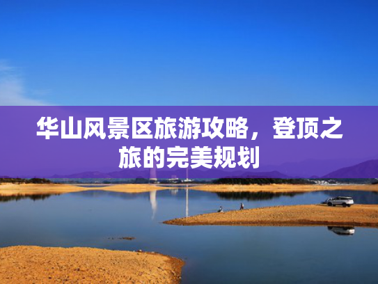 华山风景区旅游攻略，登顶之旅的完美规划