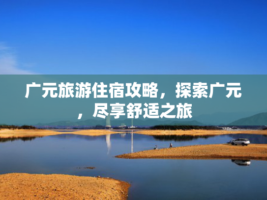 广元旅游住宿攻略,探索广元,尽享舒适之旅 广元旅游住宿攻略,探索广元,尽享舒适之旅