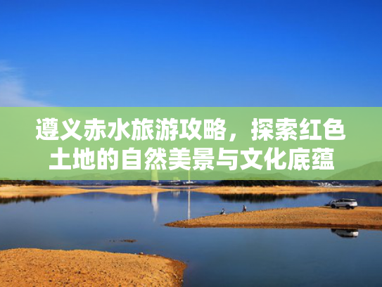 遵义赤水旅游攻略，探索红色土地的自然美景与文化底蕴