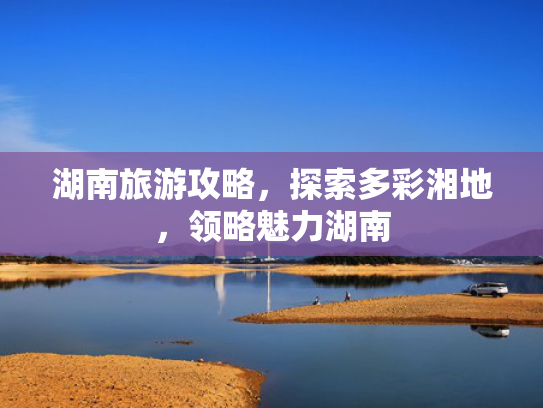 湖南旅游攻略，探索多彩湘地，领略魅力湖南