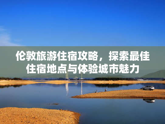 伦敦旅游住宿攻略,探索最佳住宿地点与体验城市魅力 伦敦旅游住宿攻略,探索最佳住宿地点与体验城市魅力