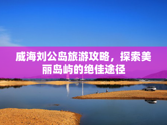 威海刘公岛旅游攻略，探索美丽岛屿的绝佳途径