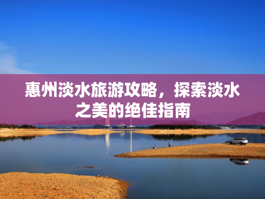 惠州淡水旅游攻略，探索淡水之美的绝佳指南