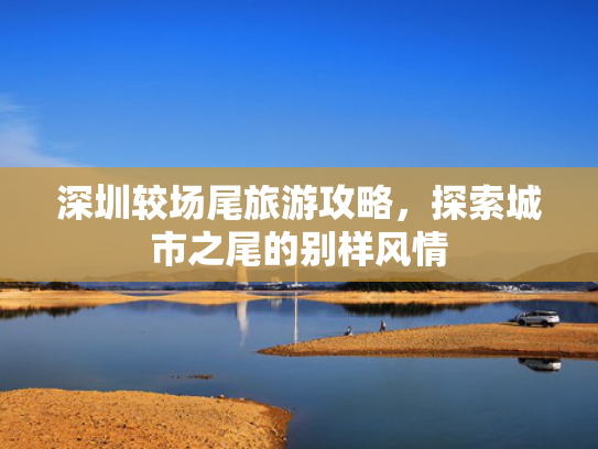 深圳较场尾旅游攻略，探索城市之尾的别样风情