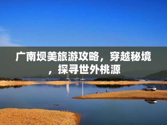 广南坝美旅游攻略，穿越秘境，探寻世外桃源