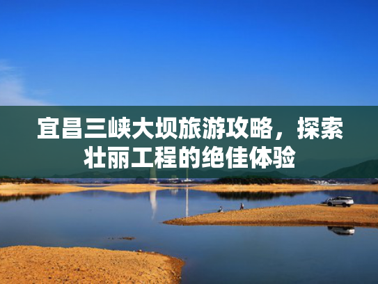 宜昌三峡大坝旅游攻略，探索壮丽工程的绝佳体验