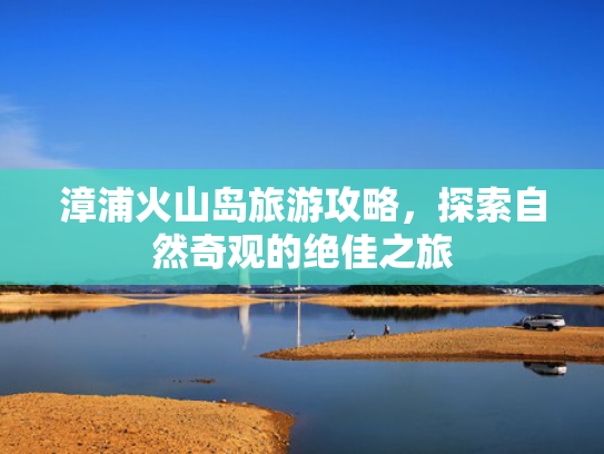 漳浦火山岛旅游攻略，探索自然奇观的绝佳之旅