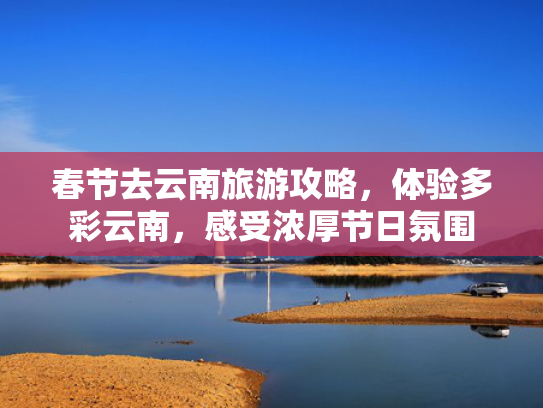 春节去云南旅游攻略，体验多彩云南，感受浓厚节日氛围