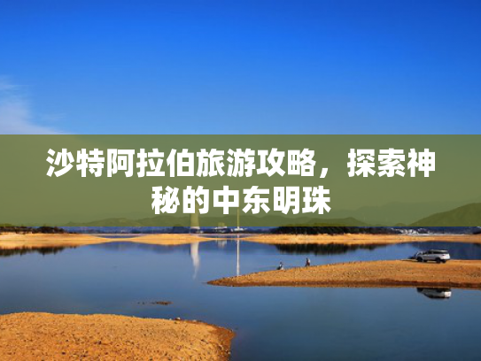 沙特阿拉伯旅游攻略，探索神秘的中东明珠