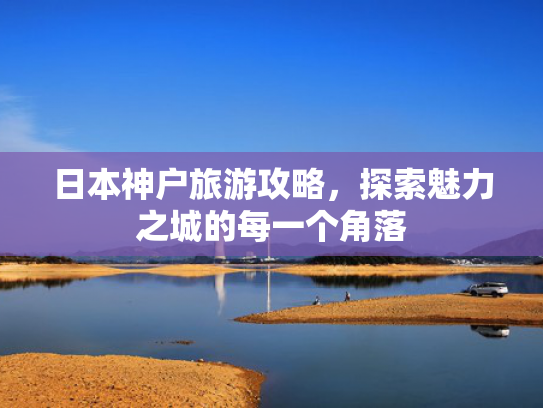 日本神户旅游攻略,探索魅力之城的每一个角落 日本神户旅游攻略,探索魅力之城的每一个角落