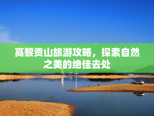 高黎贡山旅游攻略，探索自然之美的绝佳去处