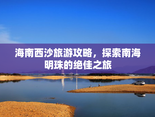 海南西沙旅游攻略,探索南海明珠的绝佳之旅 海南西沙旅游攻略,探索南海明珠的绝佳之旅
