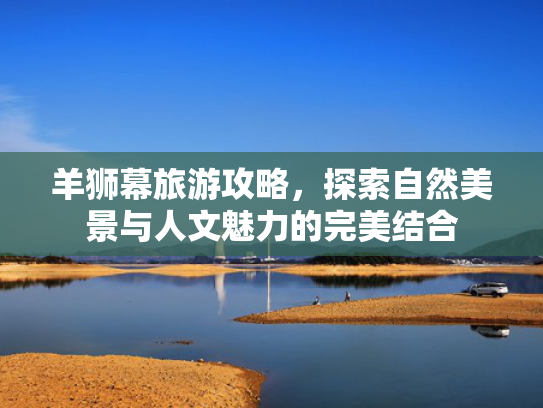羊狮幕旅游攻略,探索自然美景与人文魅力的完美结合 羊狮幕旅游攻略,探索自然美景与人文魅力的完美结合