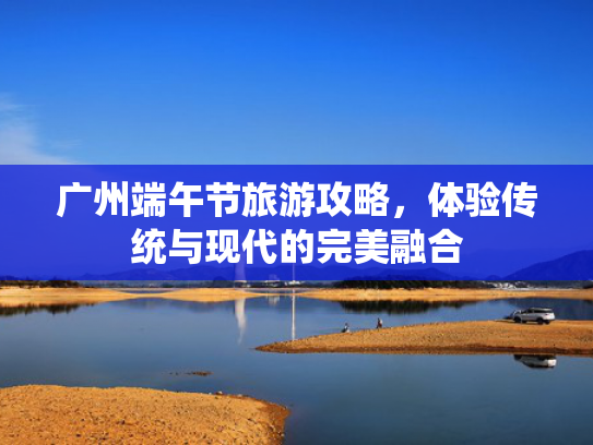 广州端午节旅游攻略,体验传统与现代的完美融合 广州端午节旅游攻略,体验传统与现代的完美融合
