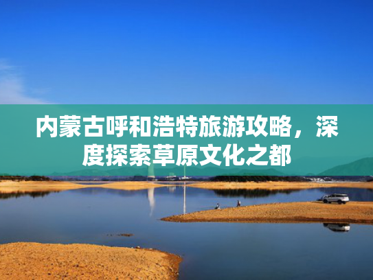 内蒙古呼和浩特旅游攻略，深度探索草原文化之都