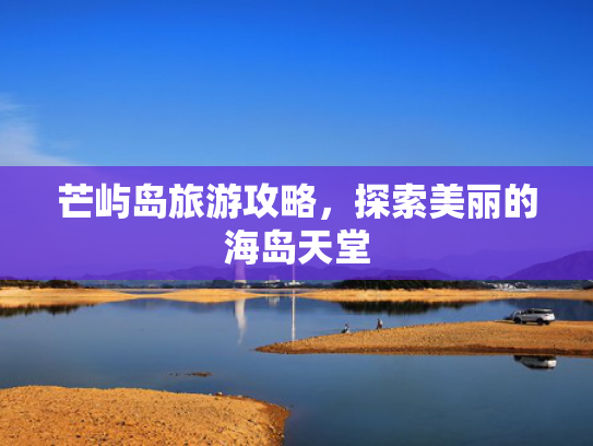 芒屿岛旅游攻略,探索美丽的海岛天堂 芒屿岛旅游攻略,探索美丽的海岛天堂