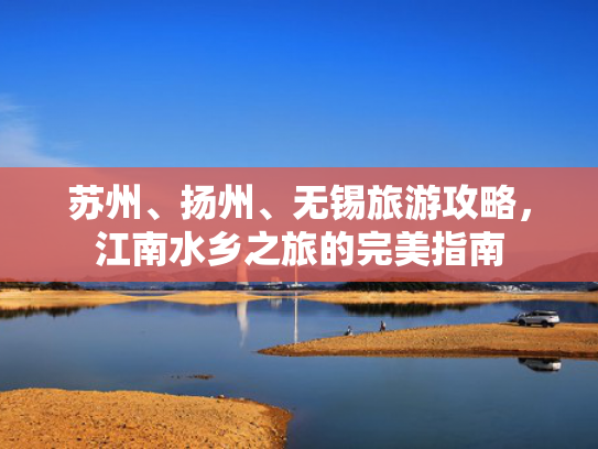 苏州、扬州、无锡旅游攻略，江南水乡之旅的完美指南