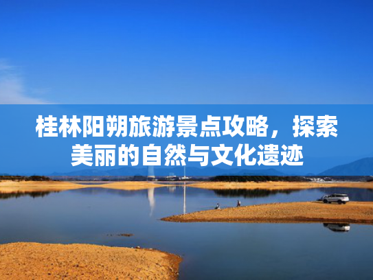 桂林阳朔旅游景点攻略，探索美丽的自然与文化遗迹
